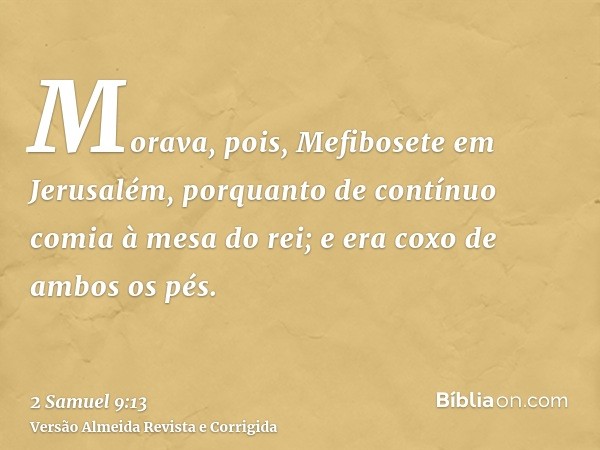 Morava, pois, Mefibosete em Jerusalém, porquanto de contínuo comia à mesa do rei; e era coxo de ambos os pés.