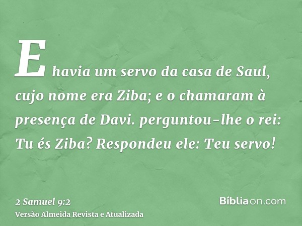 E havia um servo da casa de Saul, cujo nome era Ziba; e o chamaram à presença de Davi. perguntou-lhe o rei: Tu és Ziba? Respondeu ele: Teu servo!