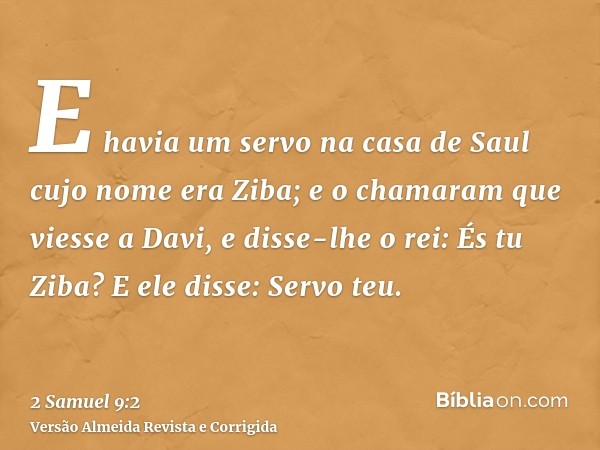 E havia um servo na casa de Saul cujo nome era Ziba; e o chamaram que viesse a Davi, e disse-lhe o rei: És tu Ziba? E ele disse: Servo teu.
