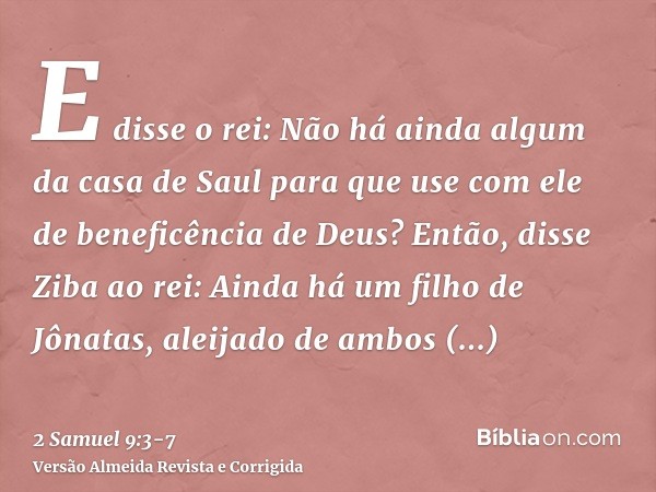 E disse o rei: Não há ainda algum da casa de Saul para que use com ele de beneficência de Deus? Então, disse Ziba ao rei: Ainda há um filho de Jônatas, aleijado