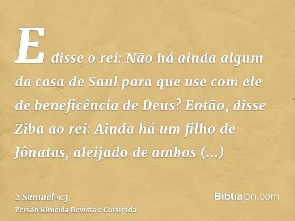 E disse o rei: Não há ainda algum da casa de Saul para que use com ele de beneficência de Deus? Então, disse Ziba ao rei: Ainda há um filho de Jônatas, aleijado
