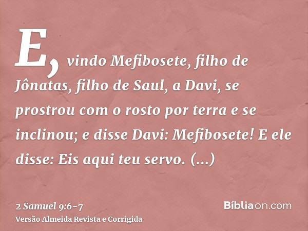 E, vindo Mefibosete, filho de Jônatas, filho de Saul, a Davi, se prostrou com o rosto por terra e se inclinou; e disse Davi: Mefibosete! E ele disse: Eis aqui t