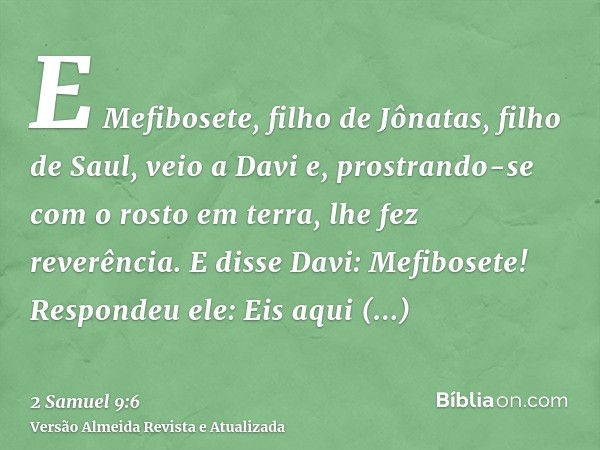 E Mefibosete, filho de Jônatas, filho de Saul, veio a Davi e, prostrando-se com o rosto em terra, lhe fez reverência. E disse Davi: Mefibosete! Respondeu ele: E