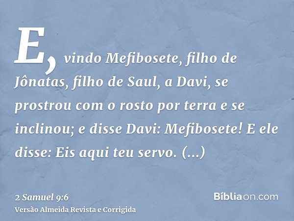 E, vindo Mefibosete, filho de Jônatas, filho de Saul, a Davi, se prostrou com o rosto por terra e se inclinou; e disse Davi: Mefibosete! E ele disse: Eis aqui t