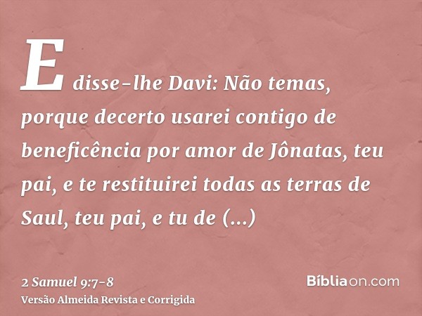 E disse-lhe Davi: Não temas, porque decerto usarei contigo de beneficência por amor de Jônatas, teu pai, e te restituirei todas as terras de Saul, teu pai, e tu