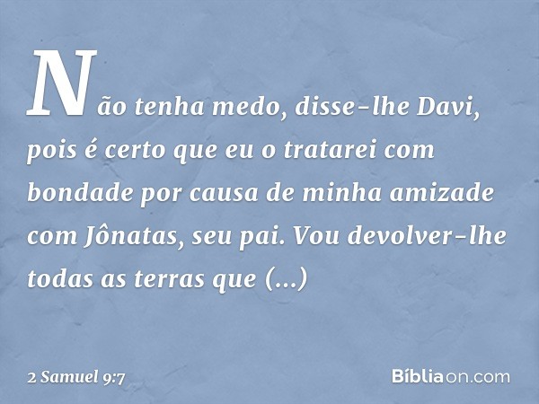 "Não tenha medo", disse-lhe Davi, "pois é certo que eu o tratarei com bondade por causa de minha amizade com Jônatas, seu pai. Vou devolver-lhe todas as terras 