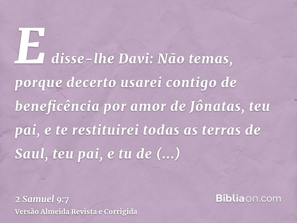 E disse-lhe Davi: Não temas, porque decerto usarei contigo de beneficência por amor de Jônatas, teu pai, e te restituirei todas as terras de Saul, teu pai, e tu
