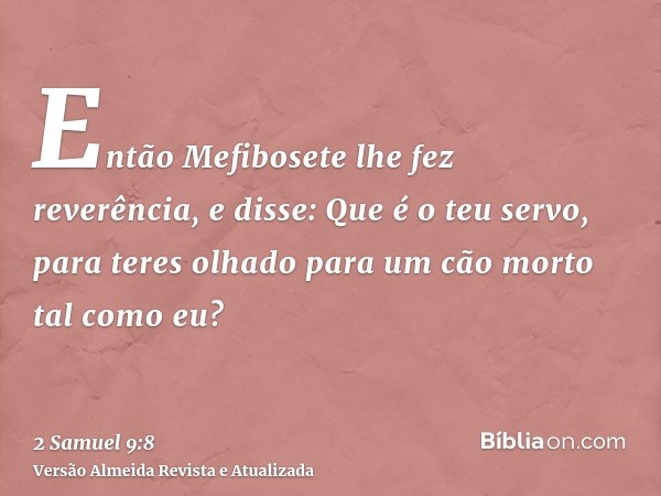 Então Mefibosete lhe fez reverência, e disse: Que é o teu servo, para teres olhado para um cão morto tal como eu?