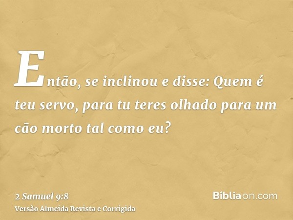 Então, se inclinou e disse: Quem é teu servo, para tu teres olhado para um cão morto tal como eu?