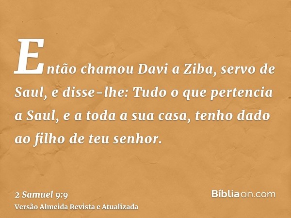 Então chamou Davi a Ziba, servo de Saul, e disse-lhe: Tudo o que pertencia a Saul, e a toda a sua casa, tenho dado ao filho de teu senhor.