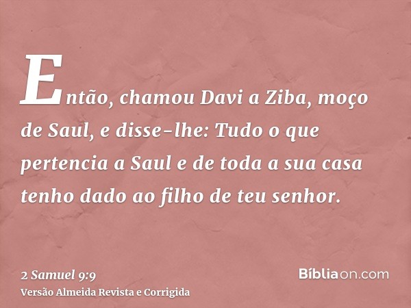 Então, chamou Davi a Ziba, moço de Saul, e disse-lhe: Tudo o que pertencia a Saul e de toda a sua casa tenho dado ao filho de teu senhor.
