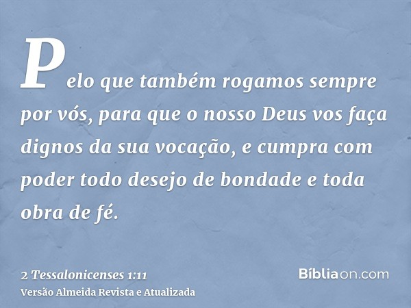 Pelo que também rogamos sempre por vós, para que o nosso Deus vos faça dignos da sua vocação, e cumpra com poder todo desejo de bondade e toda obra de fé.