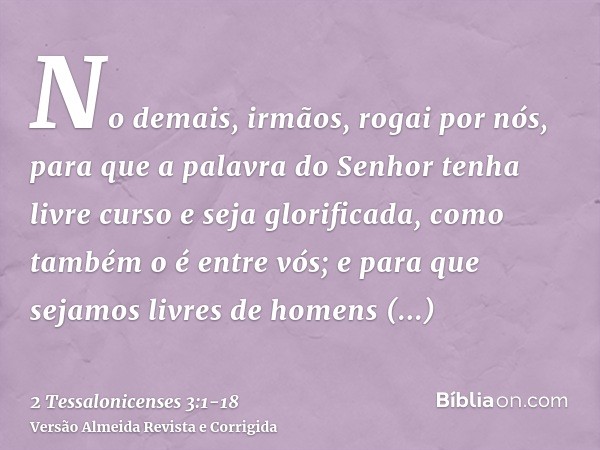 No demais, irmãos, rogai por nós, para que a palavra do Senhor tenha livre curso e seja glorificada, como também o é entre vós;e para que sejamos livres de home