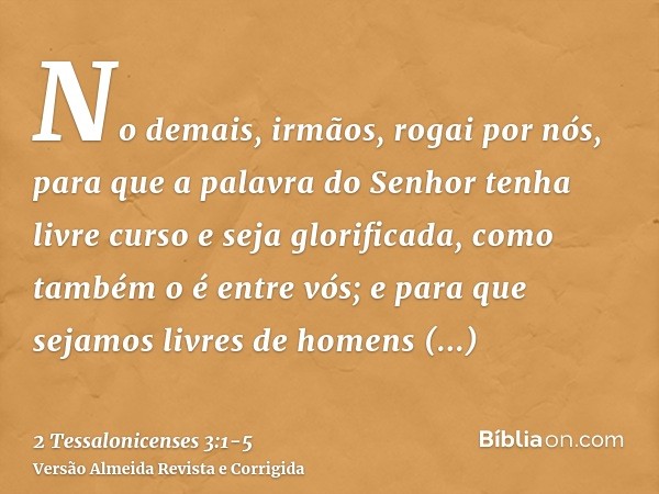 No demais, irmãos, rogai por nós, para que a palavra do Senhor tenha livre curso e seja glorificada, como também o é entre vós;e para que sejamos livres de home