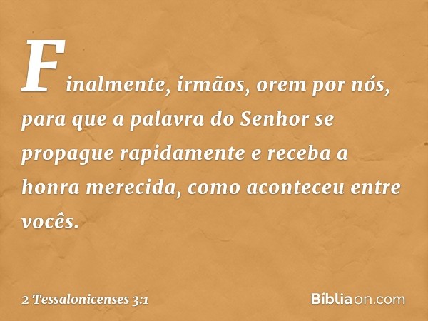 Finalmente, irmãos, orem por nós, para que a palavra do Senhor se propague rapidamente e receba a honra merecida, como aconteceu entre vocês. -- 2 Tessalonicens