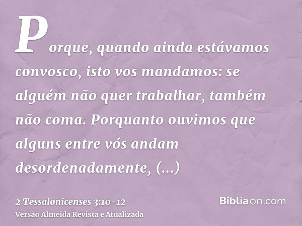 Porque, quando ainda estávamos convosco, isto vos mandamos: se alguém não quer trabalhar, também não coma.Porquanto ouvimos que alguns entre vós andam desordena