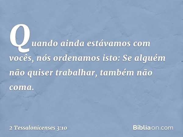 Quando ainda estávamos com vocês, nós ordenamos isto: Se alguém não quiser trabalhar, também não coma. -- 2 Tessalonicenses 3:10