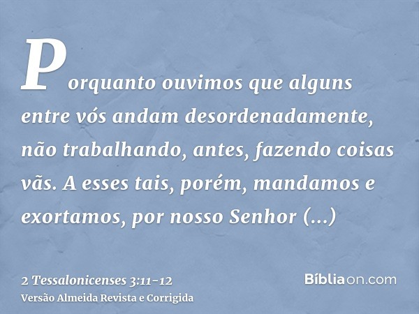 Porquanto ouvimos que alguns entre vós andam desordenadamente, não trabalhando, antes, fazendo coisas vãs.A esses tais, porém, mandamos e exortamos, por nosso S