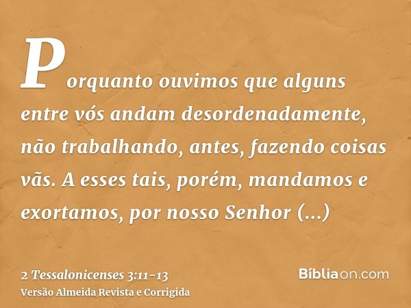 Porquanto ouvimos que alguns entre vós andam desordenadamente, não trabalhando, antes, fazendo coisas vãs.A esses tais, porém, mandamos e exortamos, por nosso S