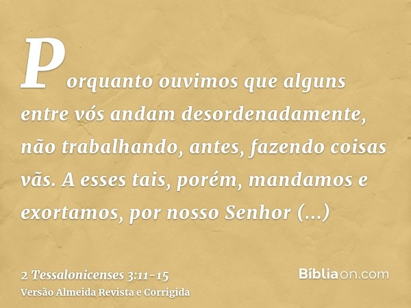 Porquanto ouvimos que alguns entre vós andam desordenadamente, não trabalhando, antes, fazendo coisas vãs.A esses tais, porém, mandamos e exortamos, por nosso S