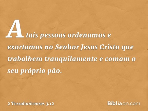 A tais pessoas ordenamos e exortamos no Senhor Jesus Cristo que trabalhem tranquilamente e comam o seu próprio pão. -- 2 Tessalonicenses 3:12