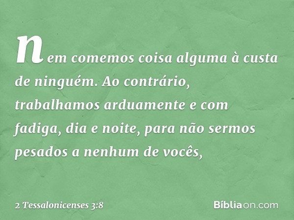 nem comemos coisa alguma à custa de ninguém. Ao contrário, trabalhamos arduamente e com fadiga, dia e noite, para não sermos pesados a nenhum de vocês, -- 2 Tes