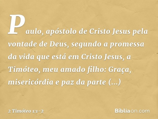 Paulo, apóstolo de Cristo Jesus pela vontade de Deus, segundo a promessa da vida que está em Cristo Jesus, a Timóteo, meu amado filho:
Graça, misericórdia e paz