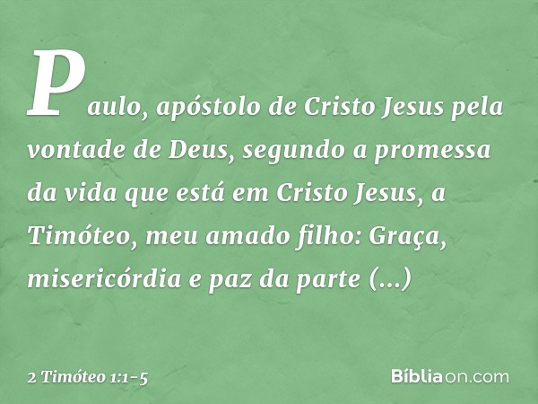 Paulo, apóstolo de Cristo Jesus pela vontade de Deus, segundo a promessa da vida que está em Cristo Jesus, a Timóteo, meu amado filho:
Graça, misericórdia e paz