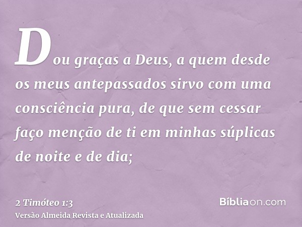 Dou graças a Deus, a quem desde os meus antepassados sirvo com uma consciência pura, de que sem cessar faço menção de ti em minhas súplicas de noite e de dia;