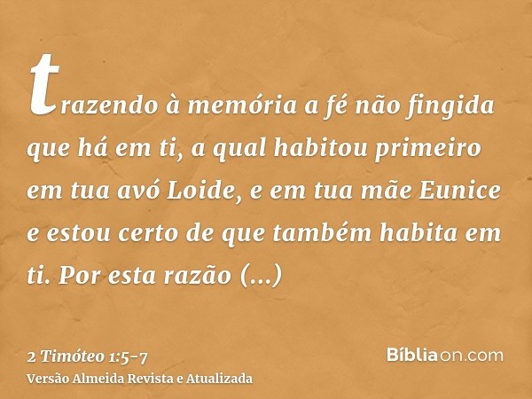 trazendo à memória a fé não fingida que há em ti, a qual habitou primeiro em tua avó Loide, e em tua mãe Eunice e estou certo de que também habita em ti.Por est