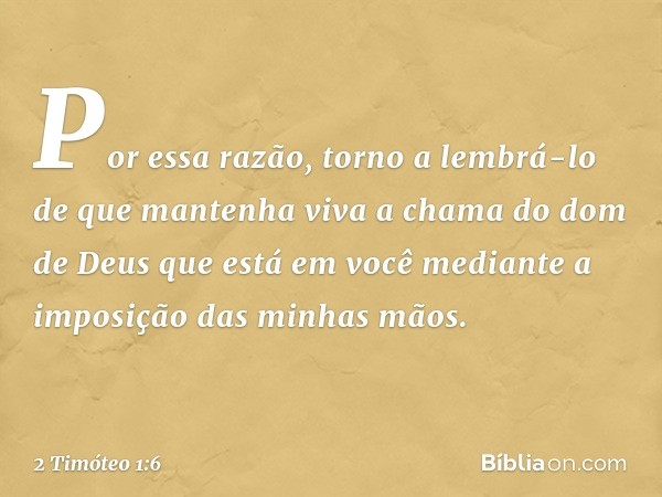 Por essa razão, torno a lembrá-lo de que mantenha viva a chama do dom de Deus que está em você mediante a imposição das minhas mãos. -- 2 Timóteo 1:6