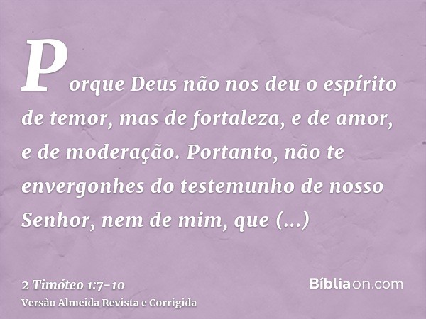 Porque Deus não nos deu o espírito de temor, mas de fortaleza, e de amor, e de moderação.Portanto, não te envergonhes do testemunho de nosso Senhor, nem de mim,