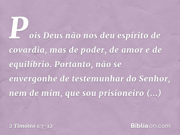 Pois Deus não nos deu espírito de covardia, mas de poder, de amor e de equilíbrio. Portanto, não se envergonhe de testemunhar do Senhor, nem de mim, que sou pri