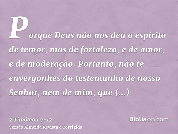 Porque Deus não nos deu o espírito de temor, mas de fortaleza, e de amor, e de moderação.Portanto, não te envergonhes do testemunho de nosso Senhor, nem de mim,