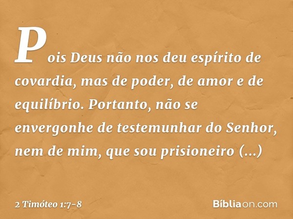 Pois Deus não nos deu espírito de covardia, mas de poder, de amor e de equilíbrio. Portanto, não se envergonhe de testemunhar do Senhor, nem de mim, que sou pri