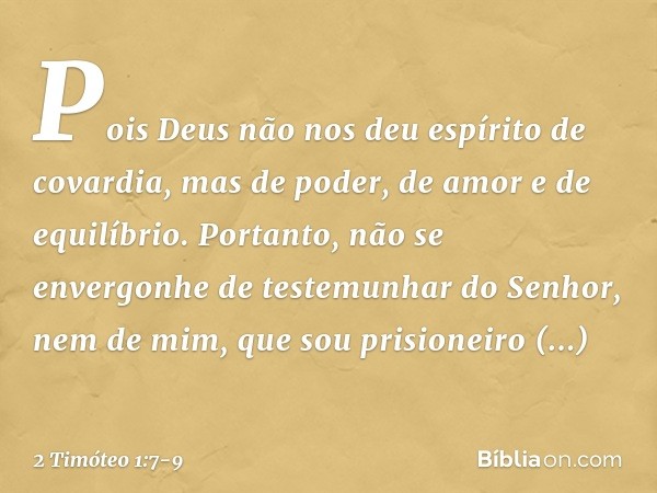 Pois Deus não nos deu espírito de covardia, mas de poder, de amor e de equilíbrio. Portanto, não se envergonhe de testemunhar do Senhor, nem de mim, que sou pri