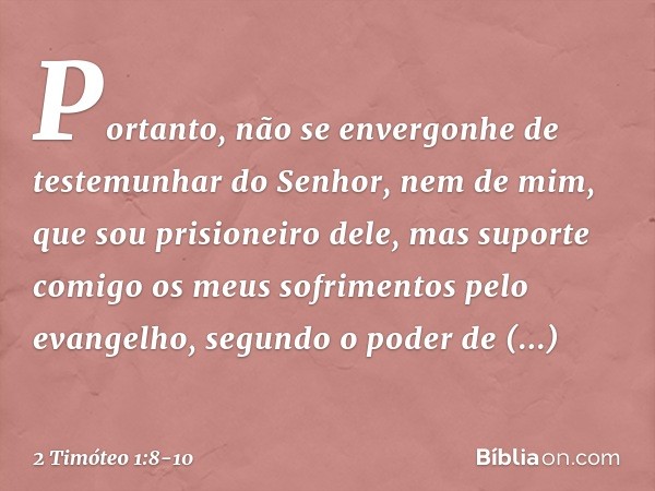 Portanto, não se envergonhe de testemunhar do Senhor, nem de mim, que sou prisioneiro dele, mas suporte comigo os meus sofrimentos pelo evangelho, segundo o pod