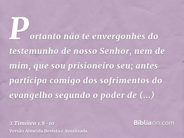 Portanto não te envergonhes do testemunho de nosso Senhor, nem de mim, que sou prisioneiro seu; antes participa comigo dos sofrimentos do evangelho segundo o po