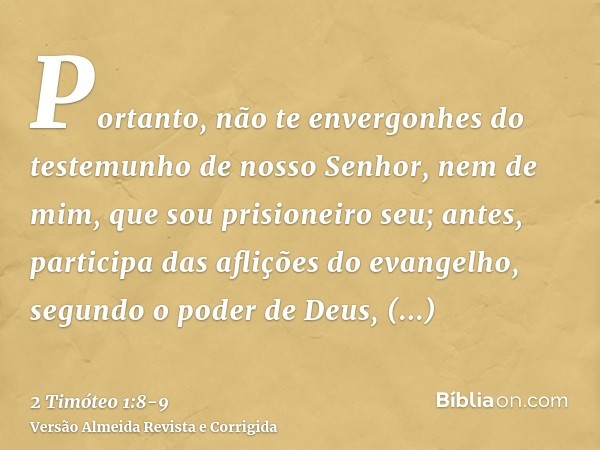 Portanto, não te envergonhes do testemunho de nosso Senhor, nem de mim, que sou prisioneiro seu; antes, participa das aflições do evangelho, segundo o poder de