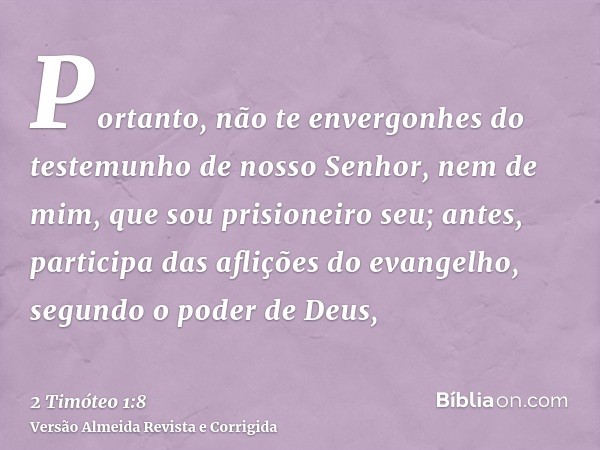 Portanto, não te envergonhes do testemunho de nosso Senhor, nem de mim, que sou prisioneiro seu; antes, participa das aflições do evangelho, segundo o poder de 