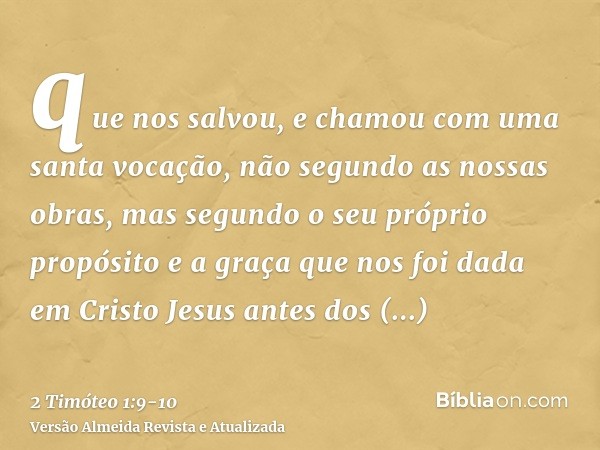 que nos salvou, e chamou com uma santa vocação, não segundo as nossas obras, mas segundo o seu próprio propósito e a graça que nos foi dada em Cristo Jesus ante