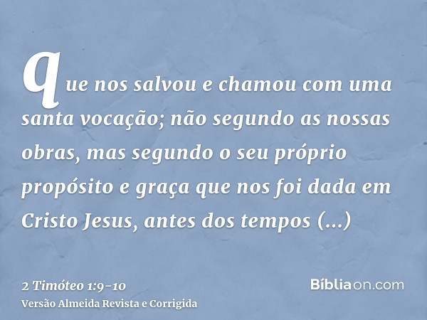 que nos salvou e chamou com uma santa vocação; não segundo as nossas obras, mas segundo o seu próprio propósito e graça que nos foi dada em Cristo Jesus, antes 