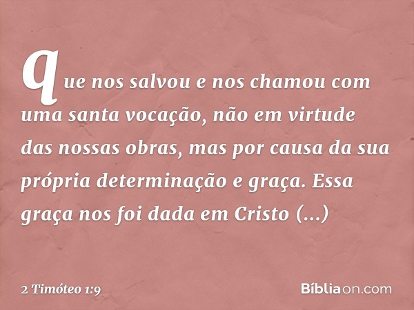 que nos salvou e nos chamou com uma santa vocação, não em virtude das nossas obras, mas por causa da sua própria determinação e graça. Essa graça nos foi dada e