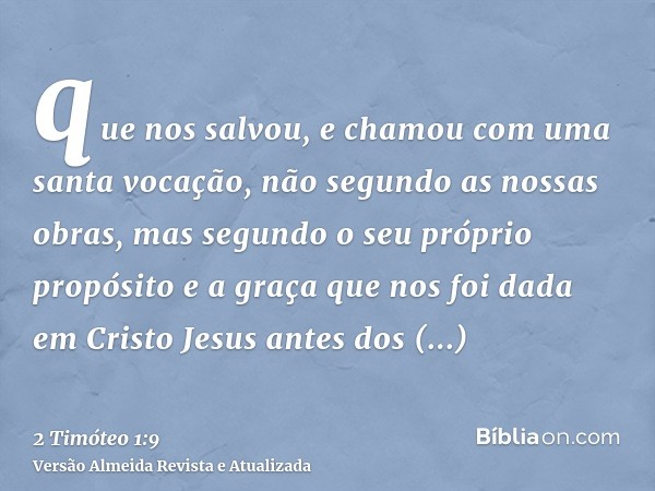 que nos salvou, e chamou com uma santa vocação, não segundo as nossas obras, mas segundo o seu próprio propósito e a graça que nos foi dada em Cristo Jesus ante