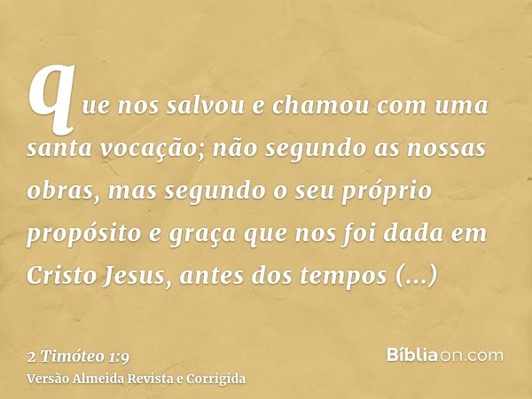 que nos salvou e chamou com uma santa vocação; não segundo as nossas obras, mas segundo o seu próprio propósito e graça que nos foi dada em Cristo Jesus, antes 