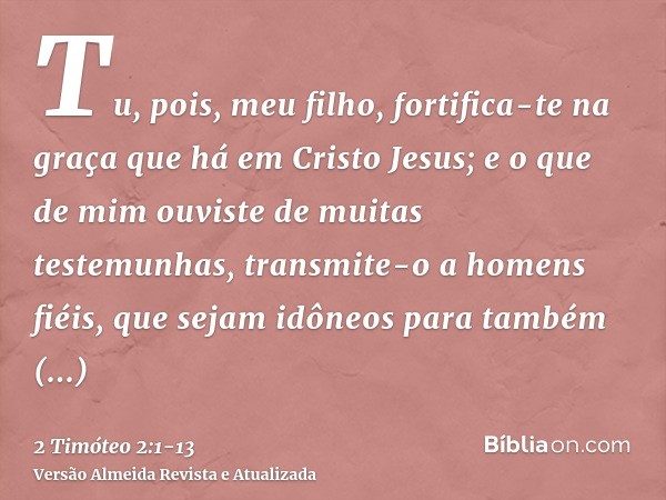 Tu, pois, meu filho, fortifica-te na graça que há em Cristo Jesus;e o que de mim ouviste de muitas testemunhas, transmite-o a homens fiéis, que sejam idôneos pa