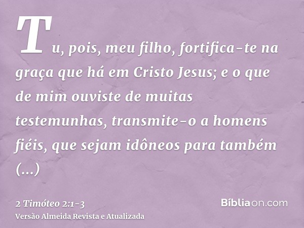 Tu, pois, meu filho, fortifica-te na graça que há em Cristo Jesus;e o que de mim ouviste de muitas testemunhas, transmite-o a homens fiéis, que sejam idôneos pa