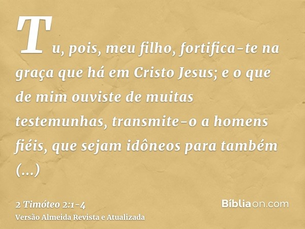 Tu, pois, meu filho, fortifica-te na graça que há em Cristo Jesus;e o que de mim ouviste de muitas testemunhas, transmite-o a homens fiéis, que sejam idôneos pa