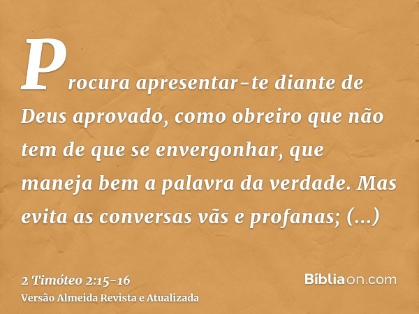 Procura apresentar-te diante de Deus aprovado, como obreiro que não tem de que se envergonhar, que maneja bem a palavra da verdade.Mas evita as conversas vãs e 