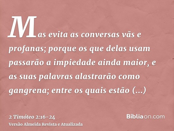 Mas evita as conversas vãs e profanas; porque os que delas usam passarão a impiedade ainda maior,e as suas palavras alastrarão como gangrena; entre os quais est